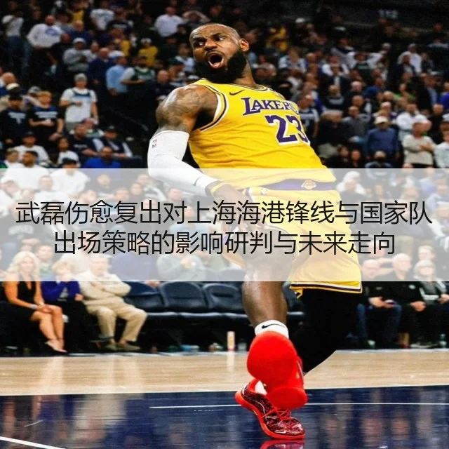 武磊伤愈复出对上海海港锋线与国家队出场策略的影响研判与未来走向